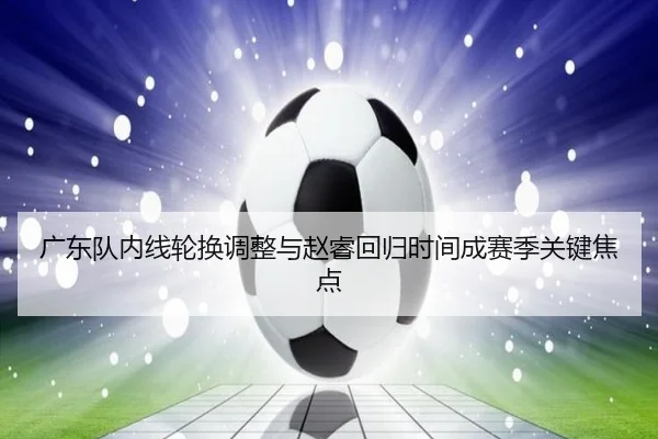 广东队内线轮换调整与赵睿回归时间成赛季关键焦点