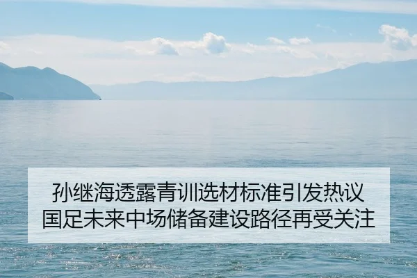孙继海透露青训选材标准引发热议 国足未来中场储备建设路径再受关注